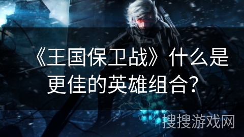 《王国保卫战》什么是更佳的英雄组合？