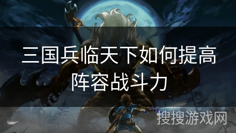 三国兵临天下如何提高阵容战斗力