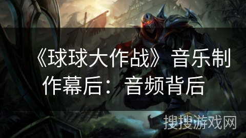 《球球大作战》音乐制作幕后：音频背后