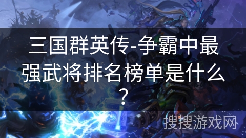 三国群英传-争霸中最强武将排名榜单是什么?