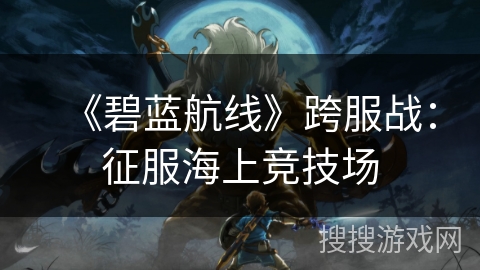 《碧蓝航线》跨服战：征服海上竞技场