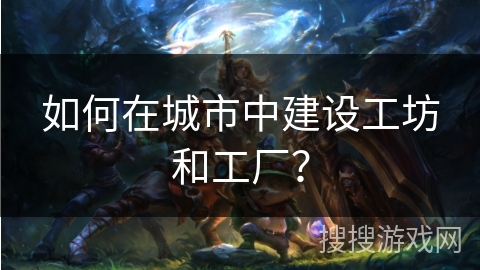 如何在城市中建设工坊和工厂?