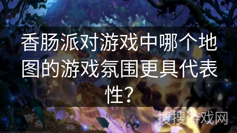 香肠派对游戏中哪个地图的游戏氛围更具代表性？