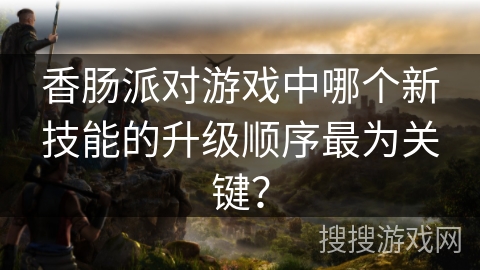 香肠派对游戏中哪个新技能的升级顺序最为关键？