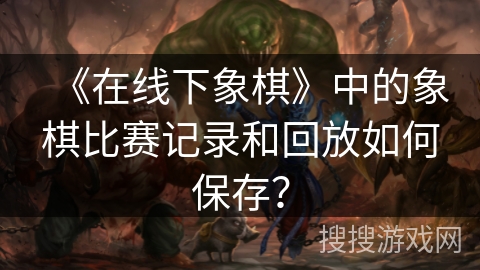 《在线下象棋》中的象棋比赛记录和回放如何保存? 《在线下象棋》中的象棋比赛记录和回放如何保存?