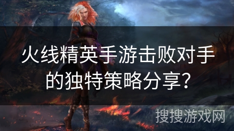 火线精英手游击败对手的独特策略分享？