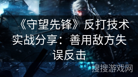 《守望先锋》反打技术实战分享：善用敌方失误反击