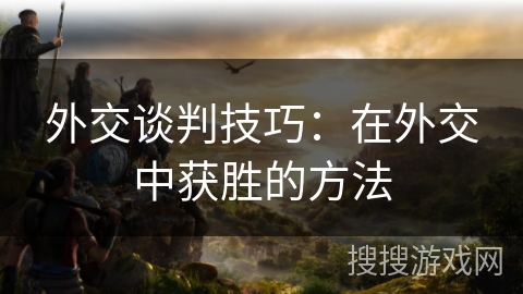 外交谈判技巧:在外交中获胜的方法 外交谈判技巧:在外交中获胜的方法