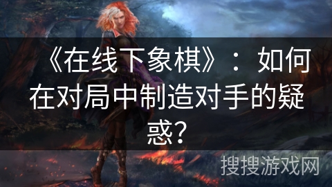 《在线下象棋》：如何在对局中制造对手的疑惑？