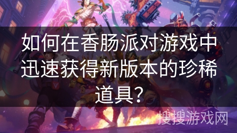 如何在香肠派对游戏中迅速获得新版本的珍稀道具？