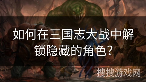 如何在三国志大战中解锁隐藏的角色? 如何在三国志大战中解锁隐藏的角色?