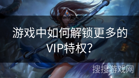 游戏中如何解锁更多的VIP特权? 游戏中如何解锁更多的VIP特权?