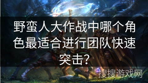 野蛮人大作战中哪个角色最适合进行团队快速突击? 野蛮人大作战中哪个角色最适合进行团队快速突击?