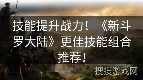 技能提升战力！《新斗罗大陆》更佳技能组合推荐！