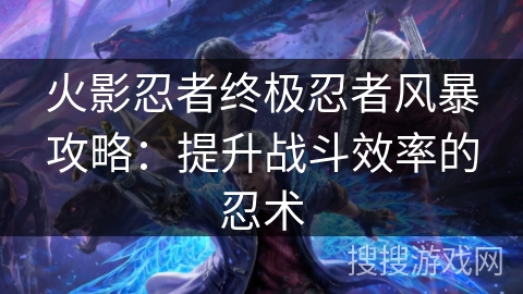 火影忍者终极忍者风暴攻略:提升战斗效率的忍术 火影忍者终极忍者风暴攻略:提升战斗效率的忍术