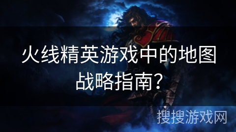 火线精英游戏中的地图战略指南？
