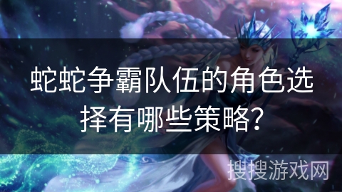 蛇蛇争霸队伍的角色选择有哪些策略? 蛇蛇争霸队伍的角色选择有哪些策略?