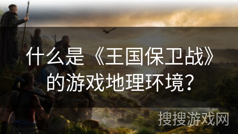 什么是《王国保卫战》的游戏地理环境？