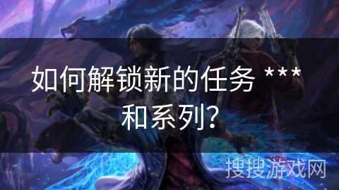 如何解锁新的任务 *** 和系列？