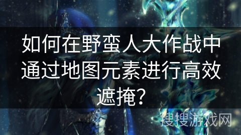 如何在野蛮人大作战中通过地图元素进行高效遮掩?