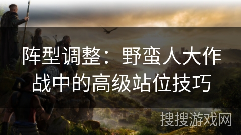 阵型调整:野蛮人大作战中的高级站位技巧 阵型调整:野蛮人大作战中的高级站位技巧