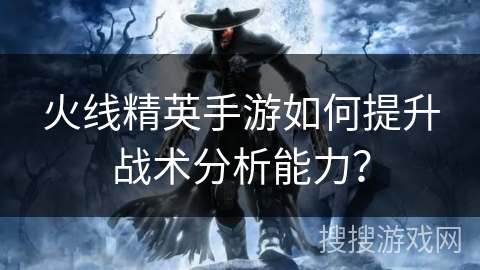 火线精英手游如何提升战术分析能力？