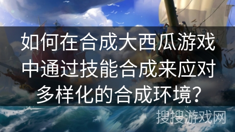 如何在合成大西瓜游戏中通过技能合成来应对多样化的合成环境？