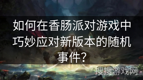如何在香肠派对游戏中巧妙应对新版本的随机事件？