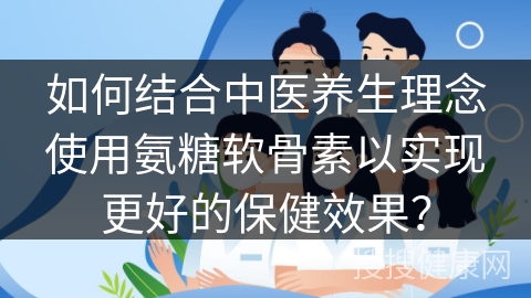 如何结合中医养生理念使用氨糖软骨素以实现更好的保健效果？