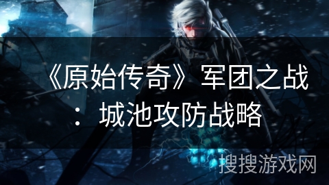 《原始传奇》军团之战:城池攻防战略 《原始传奇》军团之战:城池攻防战略