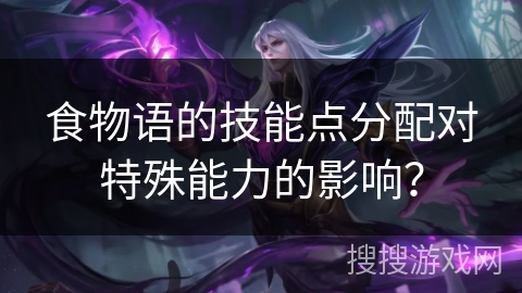 食物语的技能点分配对特殊能力的影响？