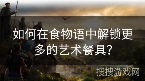 如何在食物语中解锁更多的艺术餐具？
