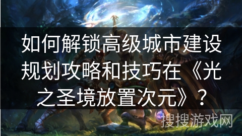 如何解锁高级城市建设规划攻略和技巧在《光之圣境放置次元》？