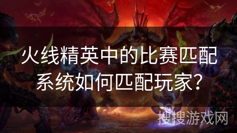 火线精英中的比赛匹配系统如何匹配玩家？