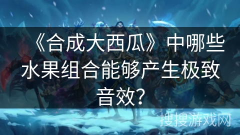 《合成大西瓜》中哪些水果组合能够产生极致音效？