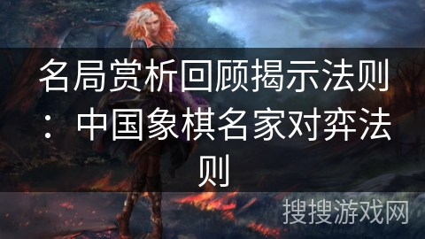 名局赏析回顾揭示法则:中国象棋名家对弈法则 名局赏析回顾揭示法则:中国象棋名家对弈法则