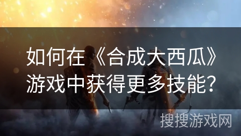 如何在《合成大西瓜》游戏中获得更多技能？