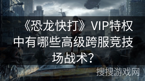 《恐龙快打》VIP特权中有哪些高级跨服竞技场战术？