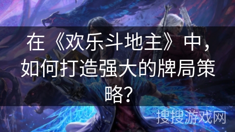 在《欢乐斗地主》中，如何打造强大的牌局策略？