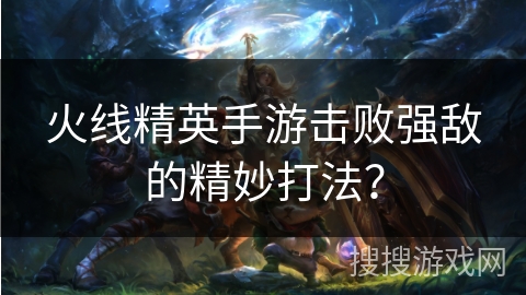 火线精英手游击败强敌的精妙打法？