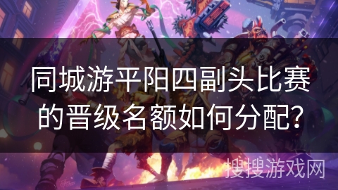同城游平阳四副头比赛的晋级名额如何分配？