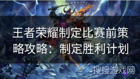 王者荣耀制定比赛前策略攻略：制定胜利计划