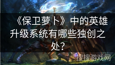 《保卫萝卜》中的英雄升级系统有哪些独创之处？