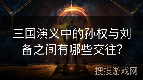 三国演义中的孙权与刘备之间有哪些交往？