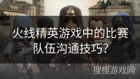 火线精英游戏中的比赛队伍沟通技巧？