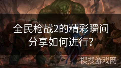 全民枪战2的精彩瞬间分享如何进行？