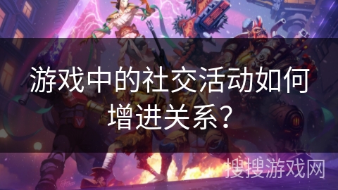 游戏中的社交活动如何增进关系？