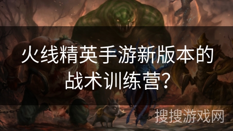 火线精英手游新版本的战术训练营？