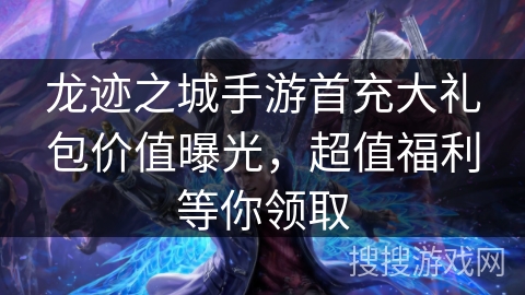 龙迹之城手游首充大礼包价值曝光，超值福利等你领取