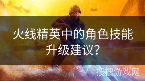 火线精英中的角色技能升级建议? 火线精英中的角色技能升级建议?